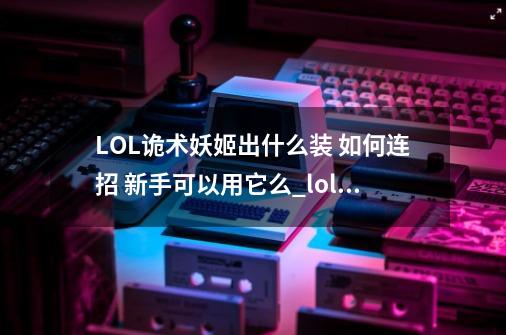 LOL诡术妖姬出什么装 如何连招 新手可以用它么_lol诡术妖姬连招技巧-第1张-游戏信息-智辉信息