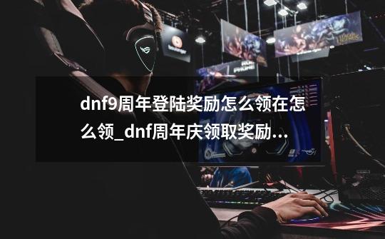 dnf9周年登陆奖励怎么领?在怎么领?_dnf周年庆领取奖励怎么领取-第1张-游戏信息-智辉信息