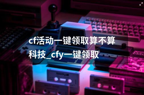 cf活动一键领取算不算科技_cfy一键领取-第1张-游戏信息-智辉信息