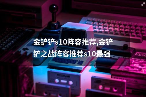 金铲铲s10阵容推荐,金铲铲之战阵容推荐s10最强-第1张-游戏信息-智辉信息