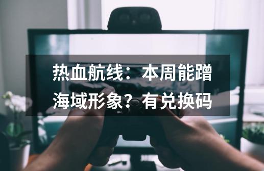 热血航线：本周能蹭海域形象？有兑换码-第1张-游戏信息-智辉信息