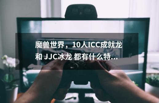 魔兽世界，10人ICC成就龙 和 JJC冰龙 都有什么特点？哪个好看？新开的红玉本，几个BOSS，掉几个寒冰章？谢,icc10人成就龙-第1张-游戏信息-智辉信息