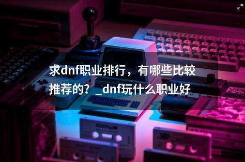 求dnf职业排行，有哪些比较推荐的？_dnf玩什么职业好-第1张-游戏信息-智辉信息