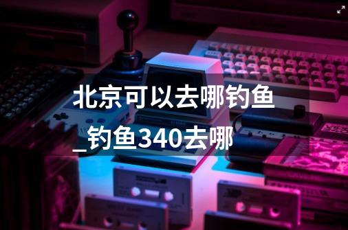 北京可以去哪钓鱼_钓鱼340去哪-第1张-游戏信息-智辉信息