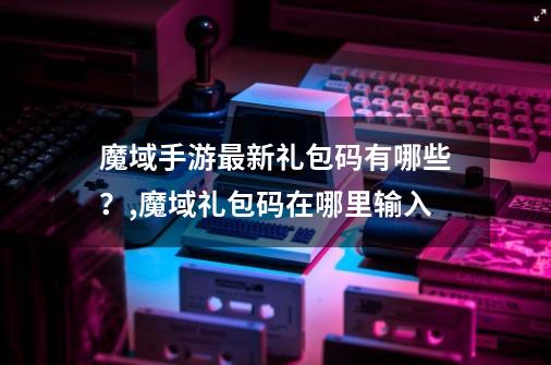 魔域手游最新礼包码有哪些？,魔域礼包码在哪里输入-第1张-游戏信息-智辉信息