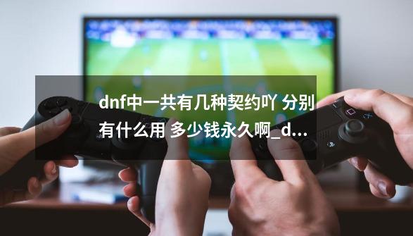 dnf中一共有几种契约吖 分别有什么用 多少钱永久啊_dnf魔王契约有啥用-第1张-游戏信息-智辉信息