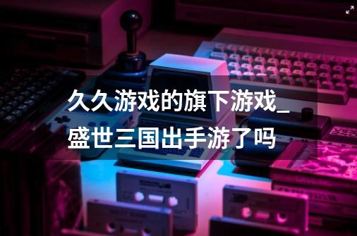 久久游戏的旗下游戏_盛世三国出手游了吗-第1张-游戏信息-智辉信息