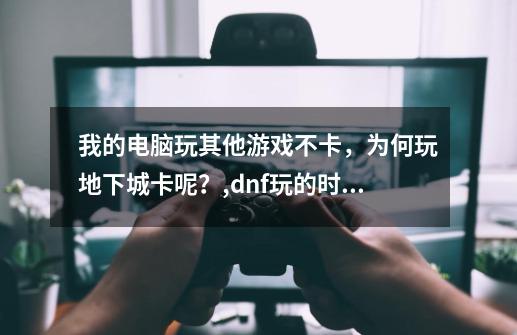 我的电脑玩其他游戏不卡，为何玩地下城卡呢？,dnf玩的时候有卡顿-第1张-游戏信息-智辉信息