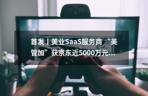 首发丨美业SaaS服务商 “美管加”获京东近5000万元A轮投资-第1张-游戏信息-智辉信息