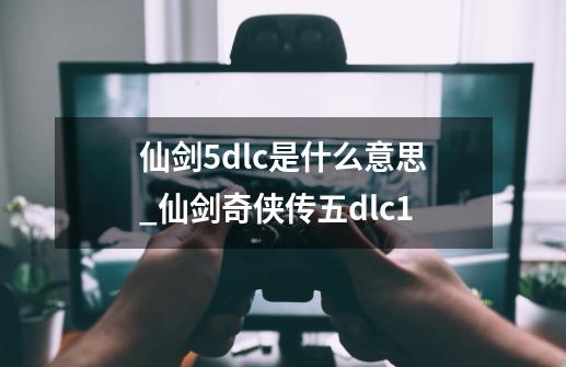 仙剑5dlc是什么意思_仙剑奇侠传五dlc1-第1张-游戏信息-智辉信息