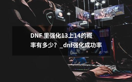 DNF 里强化+13上+14的概率有多少？_dnf强化成功率-第1张-游戏信息-智辉信息