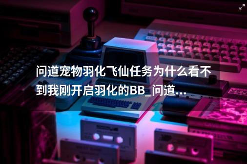 问道宠物羽化飞仙任务为什么看不到我刚开启羽化的BB_问道宠物成长丹怎么获得-第1张-游戏信息-智辉信息