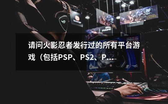 请问火影忍者发行过的所有平台游戏（包括PSP、PS2、PS3、XBOX360、Wii，还有2011年准备发行的）一共有哪些_psp火影忍者究极风暴3汉化-第1张-游戏信息-智辉信息