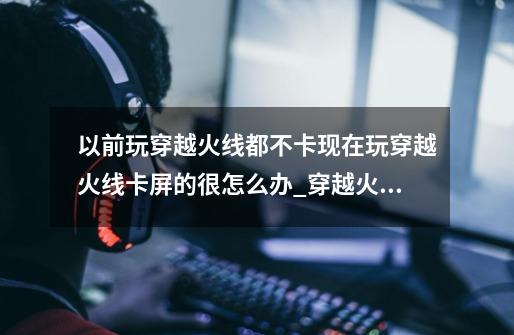 以前玩穿越火线都不卡现在玩穿越火线卡屏的很怎么办_穿越火线卡屏怎么办?-第1张-游戏信息-智辉信息