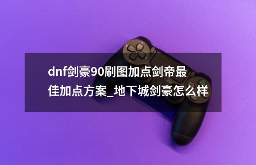 dnf剑豪90刷图加点剑帝最佳加点方案_地下城剑豪怎么样-第1张-游戏信息-智辉信息