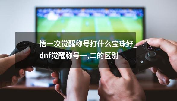 悟一次觉醒称号打什么宝珠好_dnf觉醒称号一,二的区别-第1张-游戏信息-智辉信息