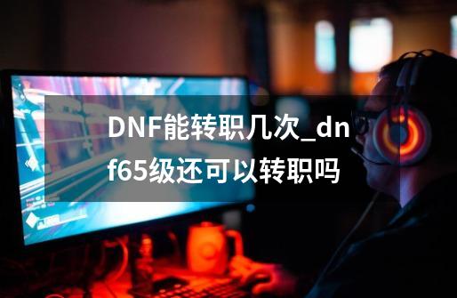 DNF能转职几次_dnf65级还可以转职吗-第1张-游戏信息-智辉信息