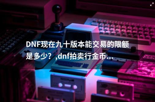 DNF现在九十版本能交易的限额是多少？,dnf拍卖行金币上限-第1张-游戏信息-智辉信息