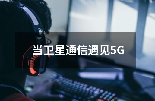 当卫星通信遇见5G-第1张-游戏信息-智辉信息