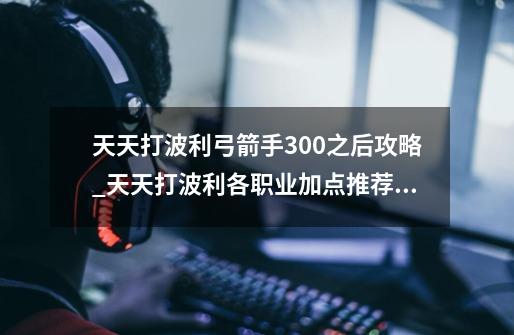 天天打波利弓箭手300之后攻略_天天打波利各职业加点推荐 装备解析-第1张-游戏信息-智辉信息