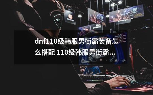 dnf110级韩服男街霸装备怎么搭配 110级韩服男街霸装备推荐_归元男街霸毕业装备-第1张-游戏信息-智辉信息