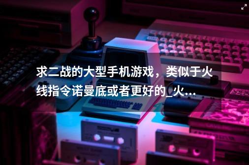 求二战的大型手机游戏，类似于火线指令诺曼底或者更好的_火线指令无限金币版中文版游戏特色-第1张-游戏信息-智辉信息