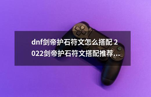 dnf剑帝护石符文怎么搭配 2022剑帝护石符文搭配推荐_dnf剑神护石选择什么属性-第1张-游戏信息-智辉信息