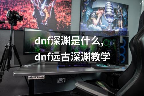 dnf深渊是什么,dnf远古深渊教学-第1张-游戏信息-智辉信息