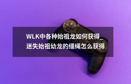 WLK中各种始祖龙如何获得_迷失始祖幼龙的缰绳怎么获得-第1张-游戏信息-智辉信息