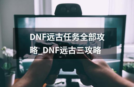 DNF远古任务全部攻略_DNF远古三攻略-第1张-游戏信息-智辉信息