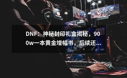 DNF：神秘封印礼盒揭秘，900w一本黄金增幅书，后续还有+8增幅券-第1张-游戏信息-智辉信息