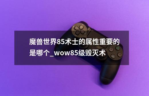 魔兽世界85术士的属性重要的是哪个?_wow85级毁灭术-第1张-游戏信息-智辉信息