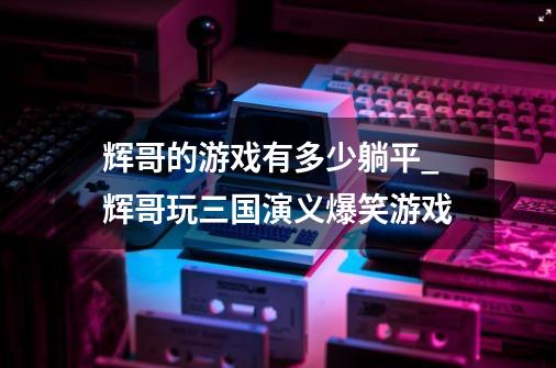 辉哥的游戏有多少躺平_辉哥玩三国演义爆笑游戏-第1张-游戏信息-智辉信息