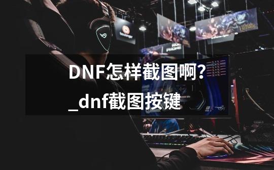 DNF怎样截图啊？_dnf截图按键-第1张-游戏信息-智辉信息