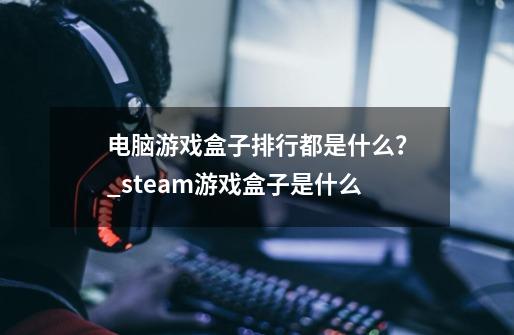 电脑游戏盒子排行都是什么？_steam游戏盒子是什么-第1张-游戏信息-智辉信息