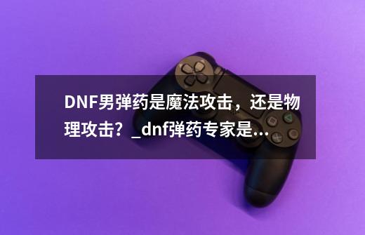 DNF男弹药是魔法攻击，还是物理攻击？_dnf弹药专家是百分比还是固伤-第1张-游戏信息-智辉信息