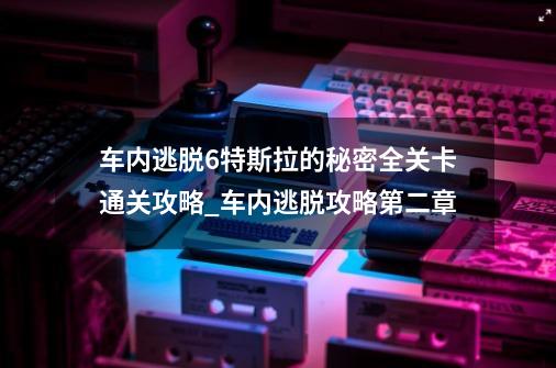 车内逃脱6特斯拉的秘密全关卡通关攻略_车内逃脱攻略第二章-第1张-游戏信息-智辉信息