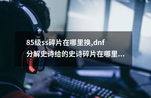 85级ss碎片在哪里换,dnf分解史诗给的史诗碎片在哪里兑换-第1张-游戏信息-智辉信息