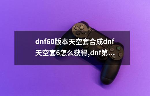 dnf60版本天空套合成dnf天空套6怎么获得,dnf第6套天空套特效-第1张-游戏信息-智辉信息