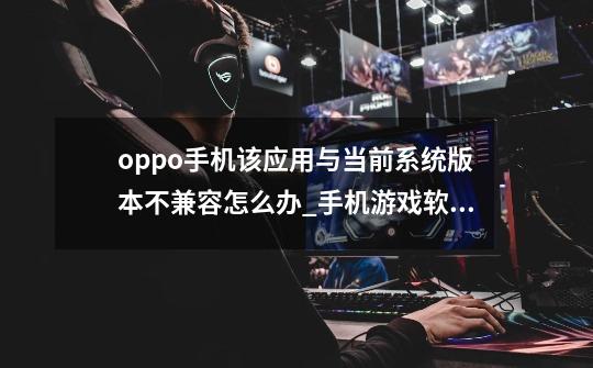 oppo手机该应用与当前系统版本不兼容怎么办_手机游戏软件不兼容-第1张-游戏信息-智辉信息