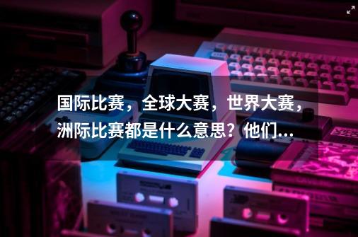 国际比赛，全球大赛，世界大赛，洲际比赛都是什么意思？他们之间有什么不同？,英雄联盟洲际赛7月开幕, werng等四支战队被邀请!-第1张-游戏信息-智辉信息