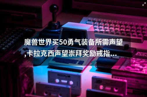 魔兽世界买5.0勇气装备所需声望?,卡拉克西声望崇拜奖励戒指获取-第1张-游戏信息-智辉信息