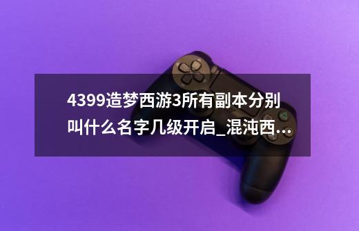 4399造梦西游3所有副本分别叫什么名字几级开启_混沌西游手游攻略-第1张-游戏信息-智辉信息