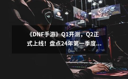 《DNF手游》Q1开测，Q2正式上线！盘点24年第一季度能玩到的韩游-第1张-游戏信息-智辉信息