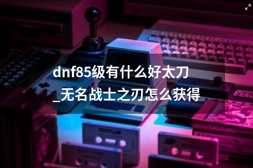 dnf85级有什么好太刀_无名战士之刃怎么获得-第1张-游戏信息-智辉信息