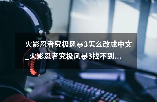 火影忍者究极风暴3怎么改成中文_火影忍者究极风暴3找不到文件-第1张-游戏信息-智辉信息