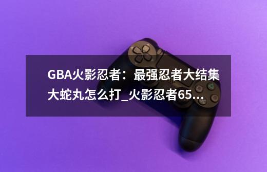 GBA火影忍者：最强忍者大结集大蛇丸怎么打_火影忍者651集大蛇丸-第1张-游戏信息-智辉信息