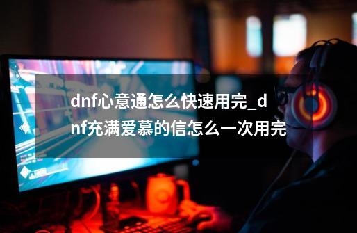 dnf心意通怎么快速用完_dnf充满爱慕的信怎么一次用完-第1张-游戏信息-智辉信息