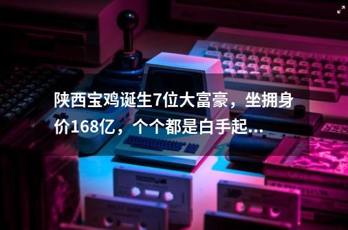 陕西宝鸡诞生7位大富豪，坐拥身价168亿，个个都是白手起家-第1张-游戏信息-智辉信息