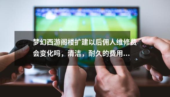 梦幻西游阁楼扩建以后佣人维修费会变化吗，清洁，耐久的费用_梦幻西游阁楼有什么用-第1张-游戏信息-智辉信息